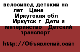 велосипед детский на 6-8лет › Цена ­ 4 500 - Иркутская обл., Иркутск г. Дети и материнство » Детский транспорт   